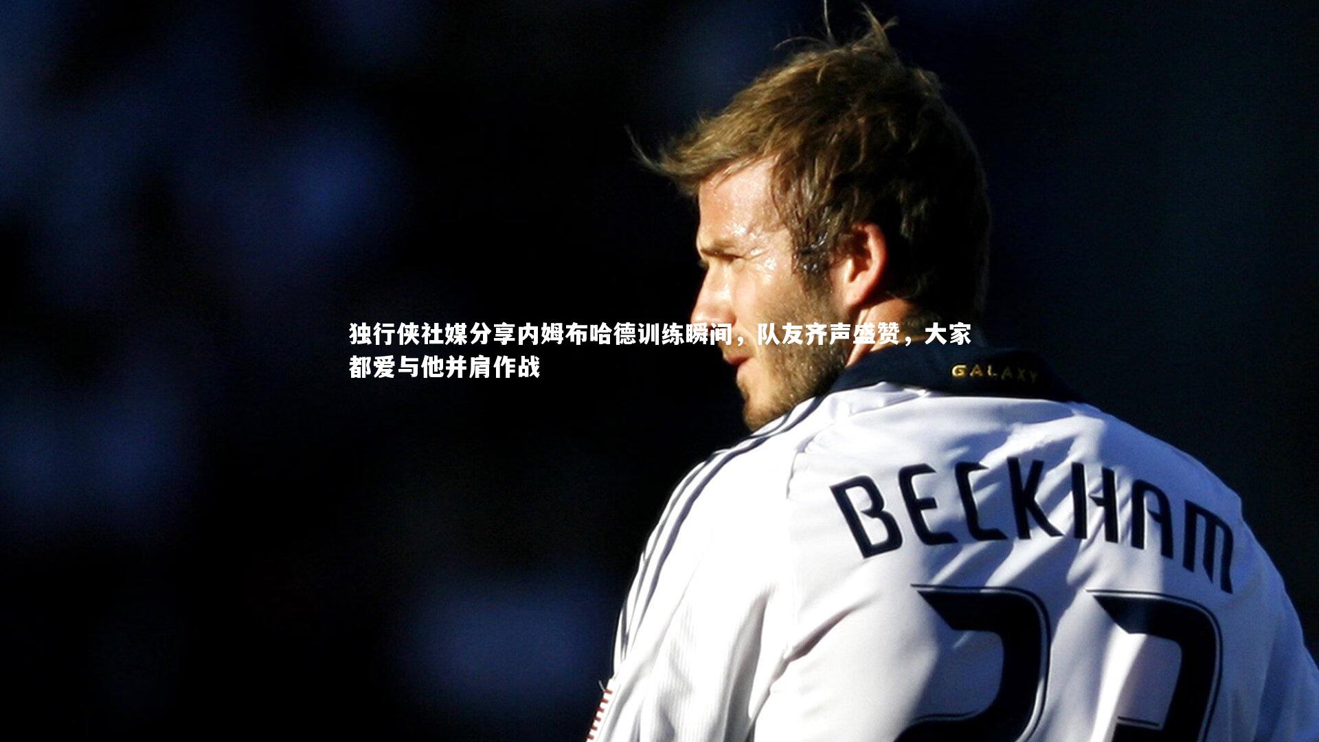 独行侠社媒分享内姆布哈德训练瞬间，队友齐声盛赞，大家都爱与他并肩作战