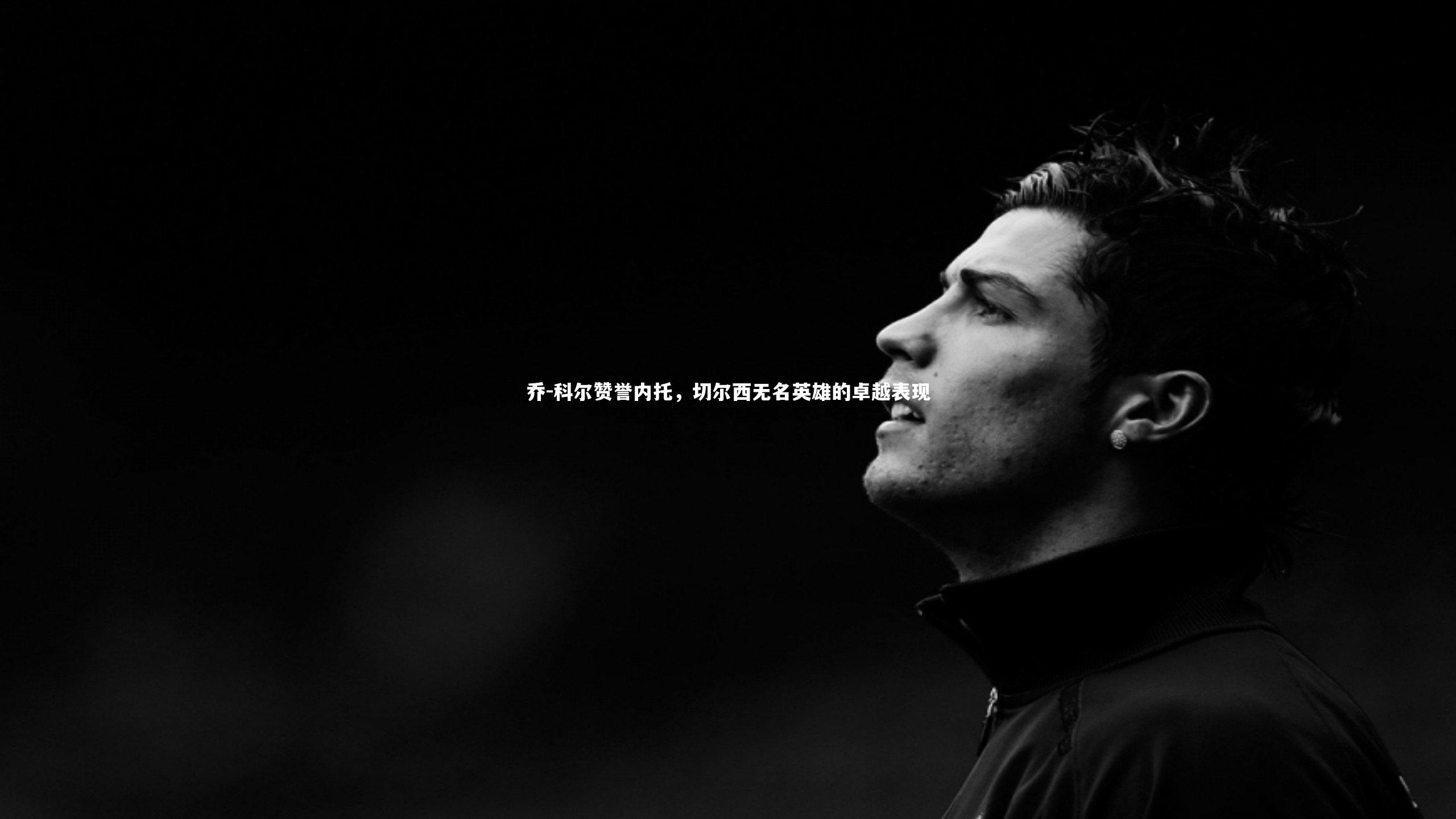 乔-科尔赞誉内托，切尔西无名英雄的卓越表现