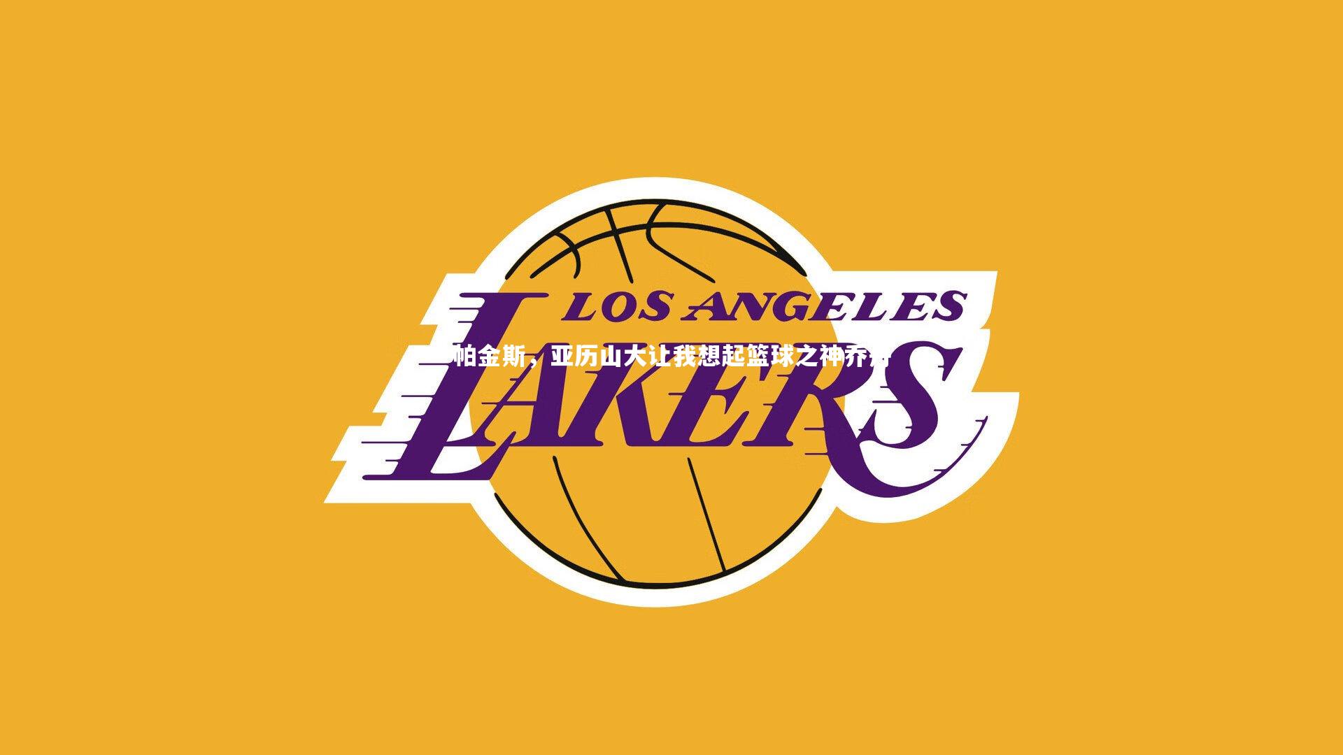 九游体育官网-帕金斯，亚历山大让我想起篮球之神乔丹