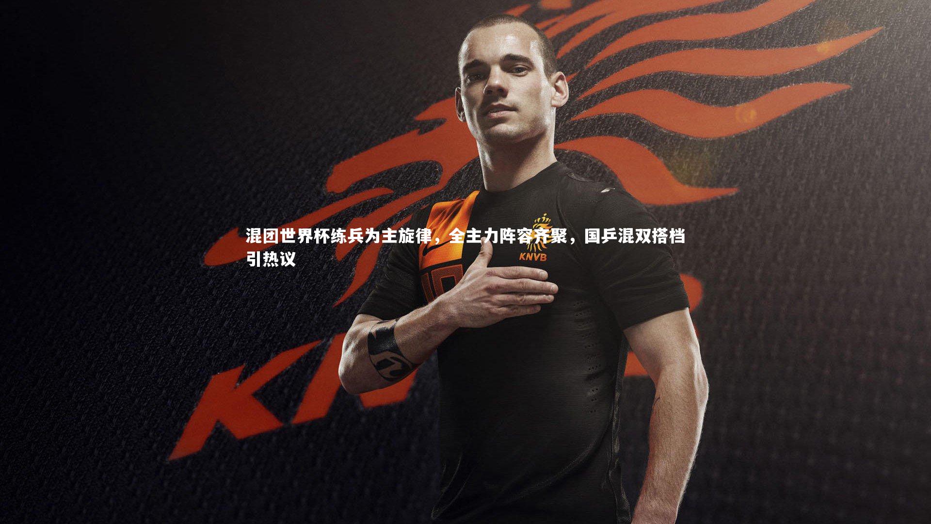 混团世界杯练兵为主旋律，全主力阵容齐聚，国乒混双搭档引热议