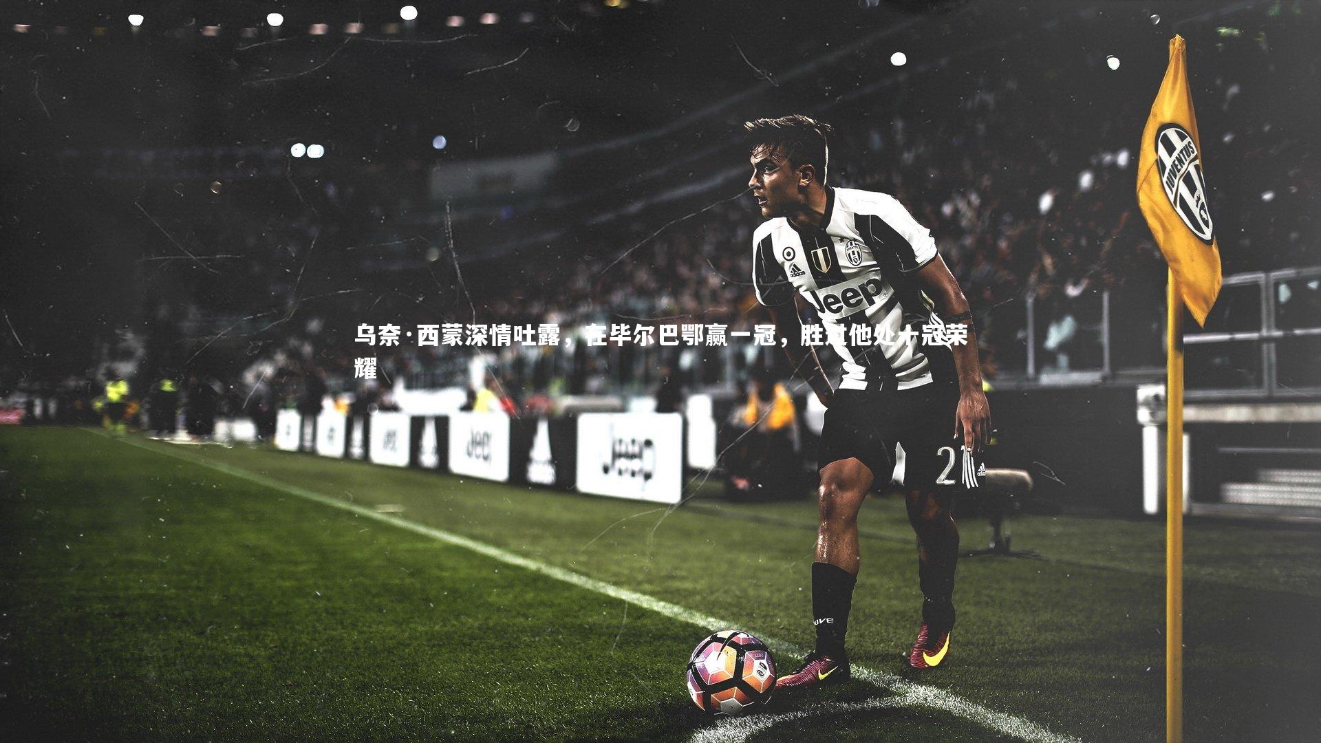 九游体育官网：乌奈·西蒙深情吐露，在毕尔巴鄂赢一冠，胜过他处十冠荣耀