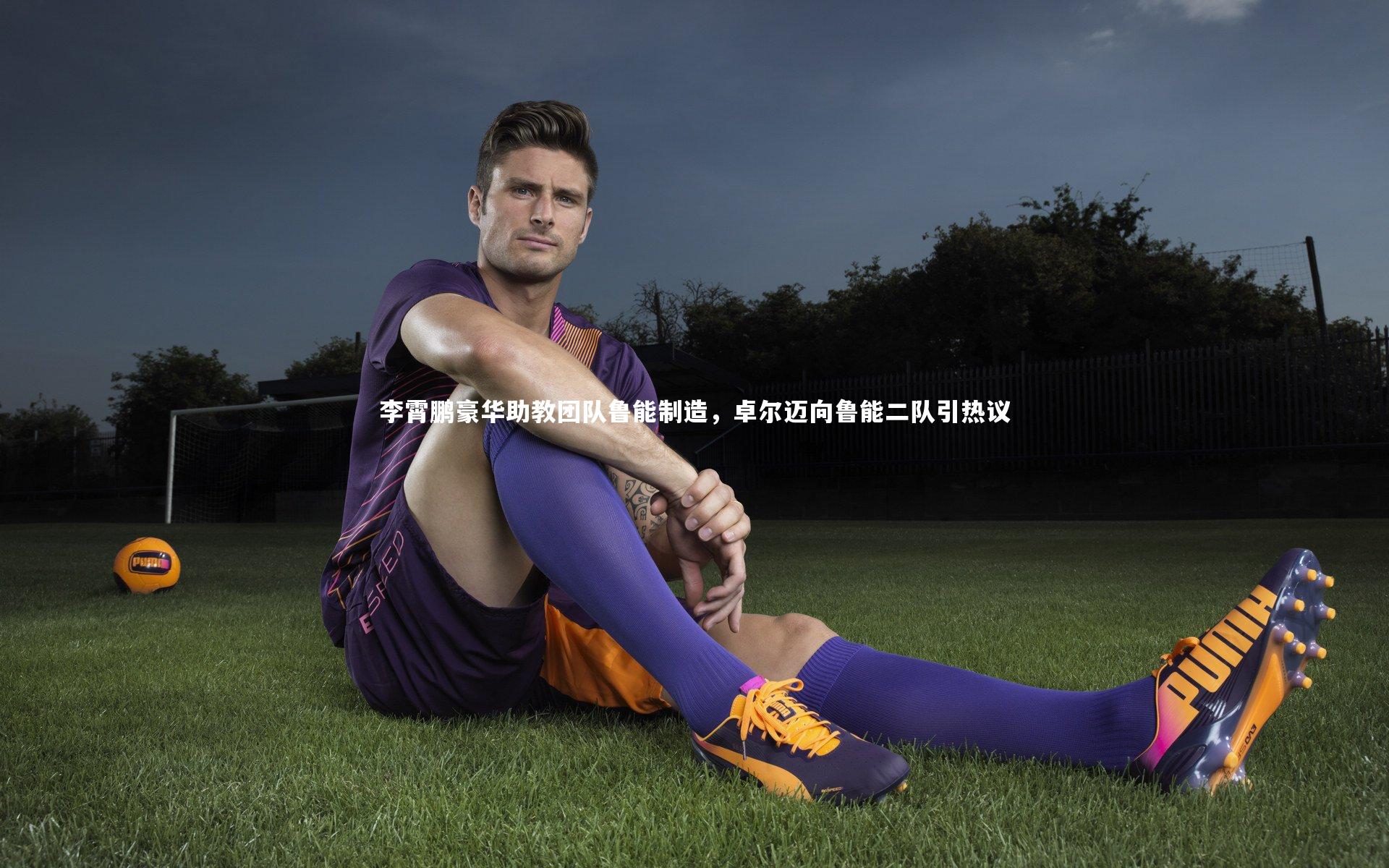 九游体育登录入口-李霄鹏豪华助教团队鲁能制造，卓尔迈向鲁能二队引热议
